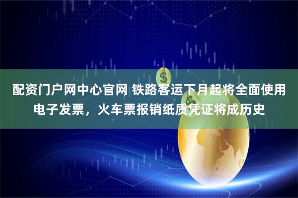 配资门户网中心官网 铁路客运下月起将全面使用电子发票，火车票报销纸质凭证将成历史
