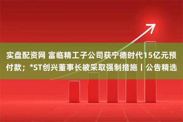 实盘配资网 富临精工子公司获宁德时代15亿元预付款；*ST创兴董事长被采取强制措施丨公告精选