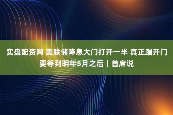 实盘配资网 美联储降息大门打开一半 真正踹开门要等到明年5月之后｜首席说