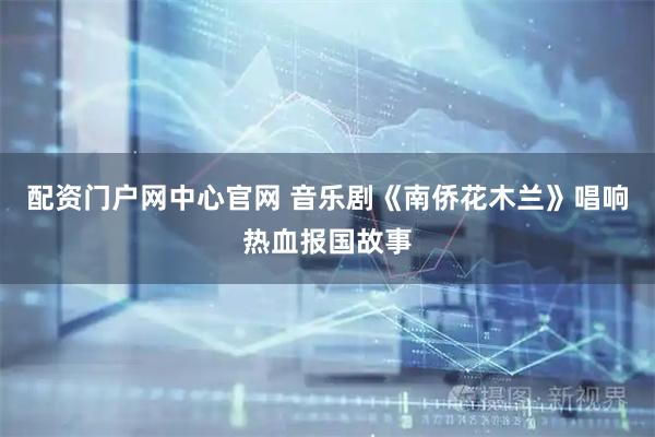 配资门户网中心官网 音乐剧《南侨花木兰》唱响热血报国故事