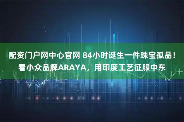 配资门户网中心官网 84小时诞生一件珠宝孤品!看小众品牌ARAYA,用印度工艺征服中东