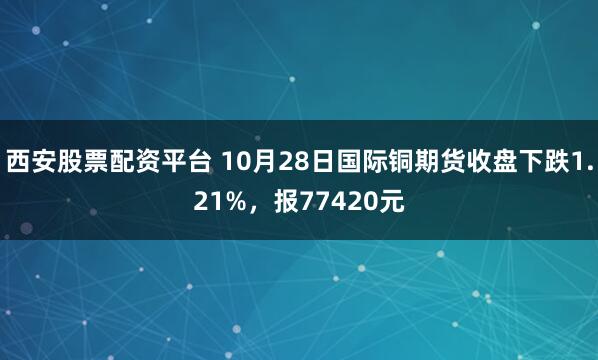 西安股票配资平台 10月28日国际铜期货收盘下跌1.21%，报77420元