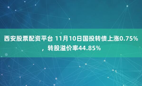 西安股票配资平台 11月10日国投转债上涨0.75%，转股溢价率44.85%