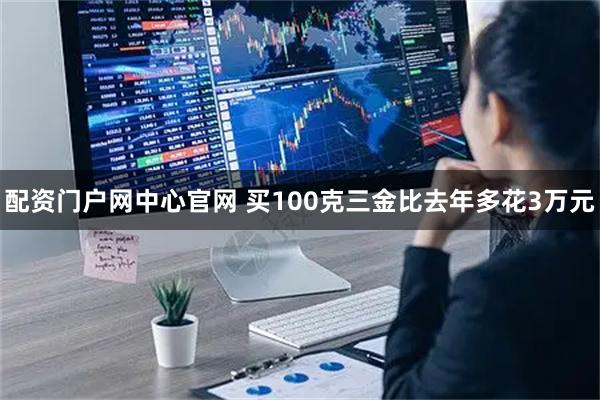 配资门户网中心官网 买100克三金比去年多花3万元