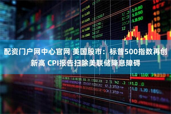 配资门户网中心官网 美国股市:标普500指数再创新高 CPI报告扫除美联储降息障碍