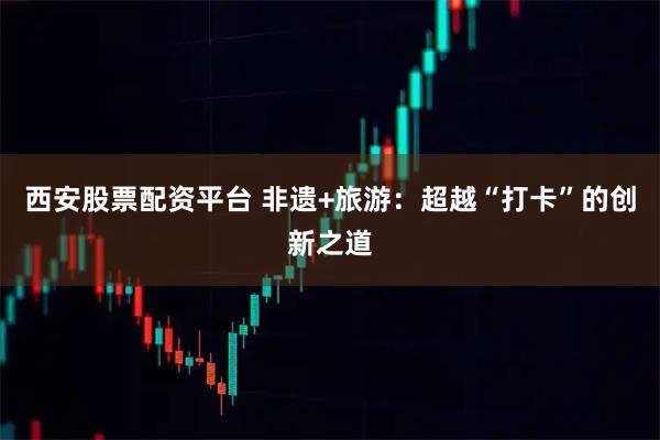 西安股票配资平台 非遗+旅游：超越“打卡”的创新之道