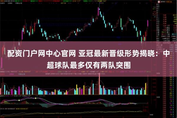 配资门户网中心官网 亚冠最新晋级形势揭晓：中超球队最多仅有两队突围