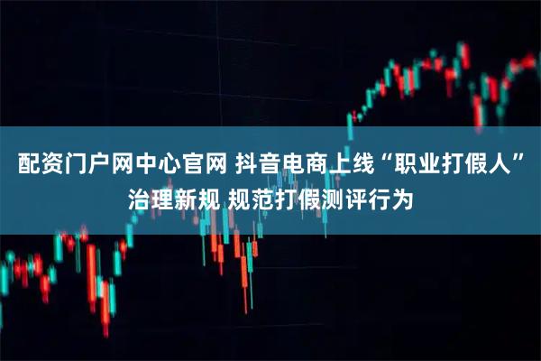 配资门户网中心官网 抖音电商上线“职业打假人”治理新规 规范打假测评行为