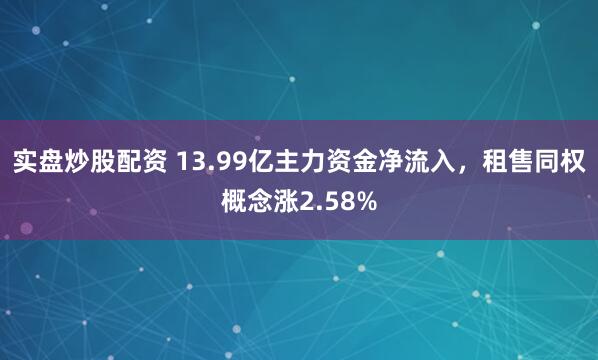 实盘炒股配资 13.99亿主力资金净流入，租售同权概念涨2.58%