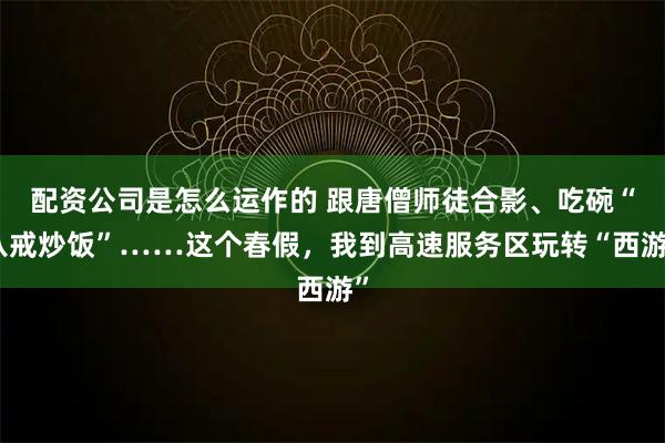 配资公司是怎么运作的 跟唐僧师徒合影、吃碗“八戒炒饭”……这个春假，我到高速服务区玩转“西游”
