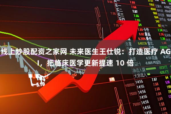 线上炒股配资之家网 未来医生王仕锐：打造医疗 AGI，把临床医学更新提速 10 倍