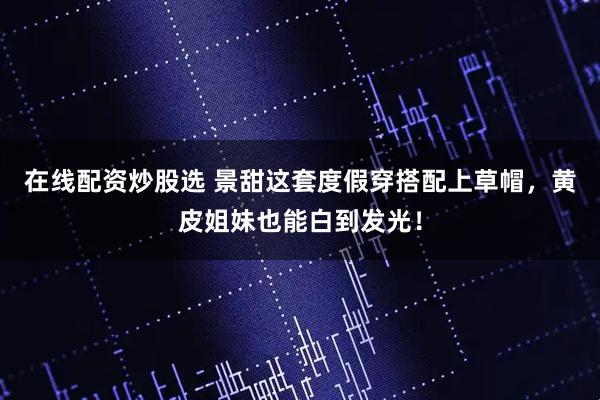 在线配资炒股选 景甜这套度假穿搭配上草帽，黄皮姐妹也能白到发光！