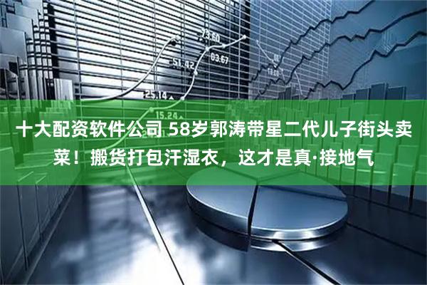 十大配资软件公司 58岁郭涛带星二代儿子街头卖菜！搬货打包汗湿衣，这才是真·接地气
