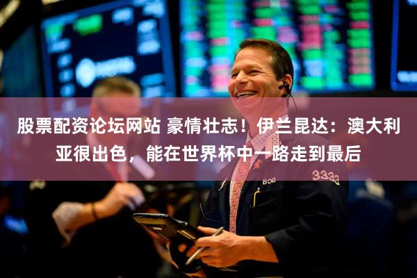 股票配资论坛网站 豪情壮志！伊兰昆达：澳大利亚很出色，能在世界杯中一路走到最后