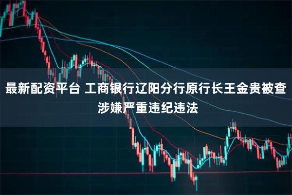 最新配资平台 工商银行辽阳分行原行长王金贵被查 涉嫌严重违纪违法