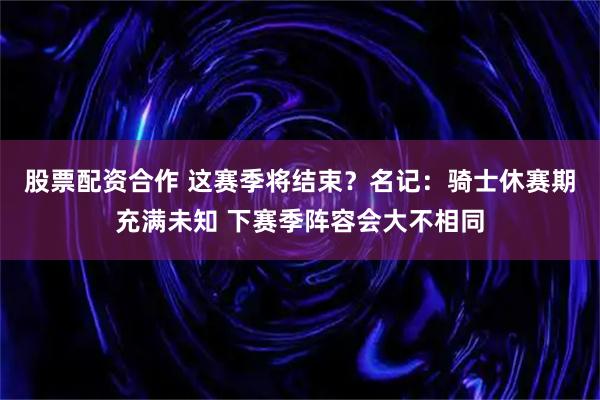 股票配资合作 这赛季将结束？名记：骑士休赛期充满未知 下赛季阵容会大不相同